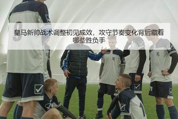 皇马新帅战术调整初见成效，攻守节奏变化背后藏着哪些胜负手