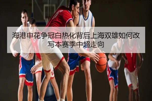 海港申花争冠白热化背后上海双雄如何改写本赛季中超走向